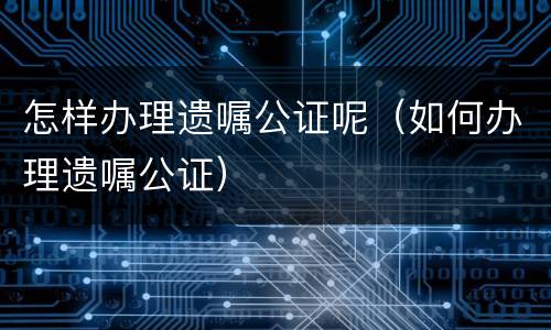 怎样办理遗嘱公证呢（如何办理遗嘱公证）