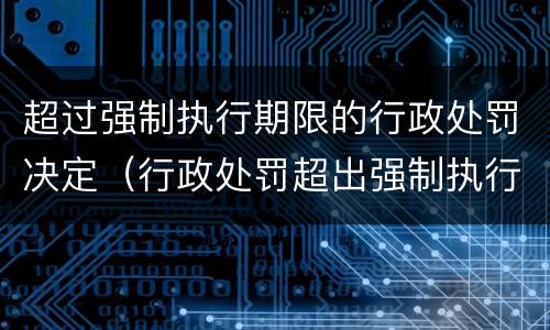 超过强制执行期限的行政处罚决定（行政处罚超出强制执行期限）