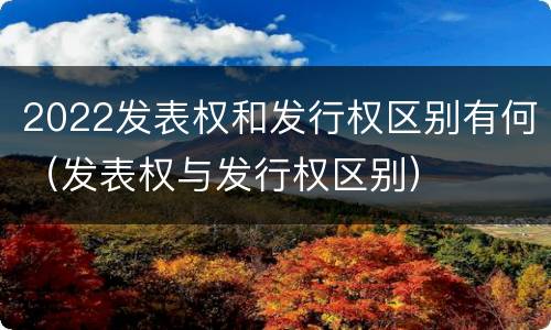 2022发表权和发行权区别有何（发表权与发行权区别）