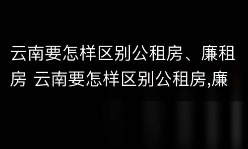 云南要怎样区别公租房、廉租房 云南要怎样区别公租房,廉租房和住宅