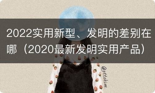 2022实用新型、发明的差别在哪（2020最新发明实用产品）