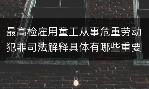 最高检雇用童工从事危重劳动犯罪司法解释具体有哪些重要内容