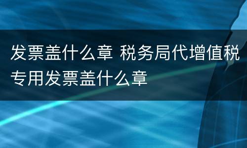 发票盖什么章 税务局代增值税专用发票盖什么章