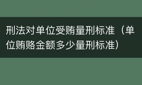 刑法对单位受贿量刑标准（单位贿赂金额多少量刑标准）