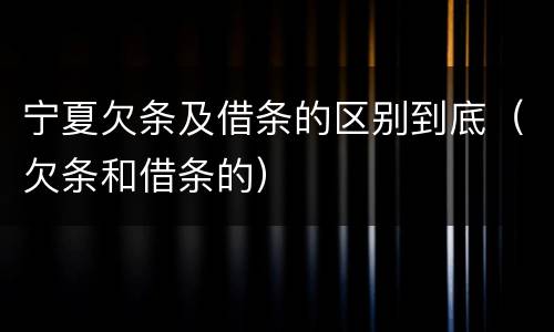 宁夏欠条及借条的区别到底（欠条和借条的）
