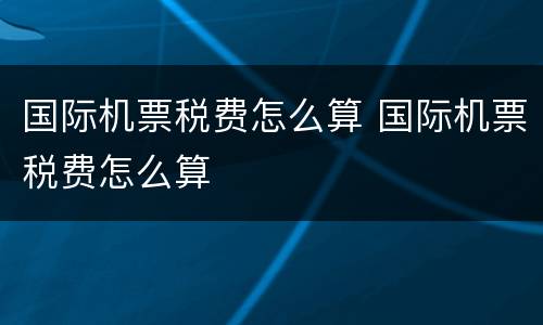 国际机票税费怎么算 国际机票税费怎么算