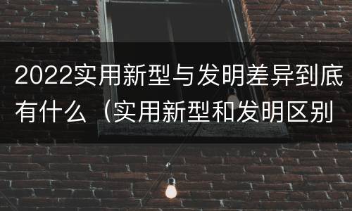 2022实用新型与发明差异到底有什么（实用新型和发明区别）