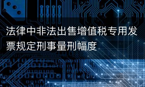 法律中非法出售增值税专用发票规定刑事量刑幅度