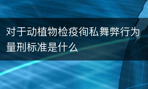 对于动植物检疫徇私舞弊行为量刑标准是什么