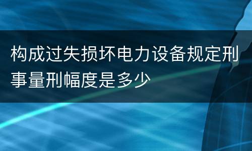 构成过失损坏电力设备规定刑事量刑幅度是多少