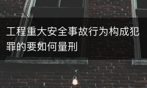 工程重大安全事故行为构成犯罪的要如何量刑