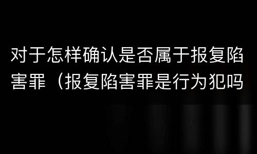 对于怎样确认是否属于报复陷害罪（报复陷害罪是行为犯吗）