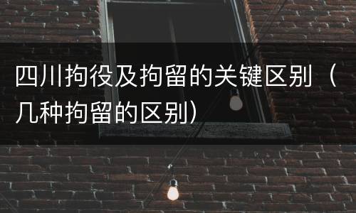 四川拘役及拘留的关键区别（几种拘留的区别）