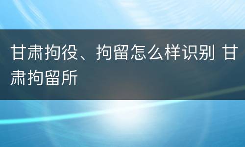 甘肃拘役、拘留怎么样识别 甘肃拘留所