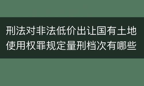 刑法对非法低价出让国有土地使用权罪规定量刑档次有哪些