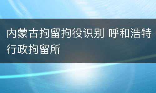 内蒙古拘留拘役识别 呼和浩特行政拘留所