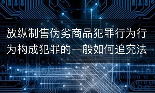 放纵制售伪劣商品犯罪行为行为构成犯罪的一般如何追究法律责任