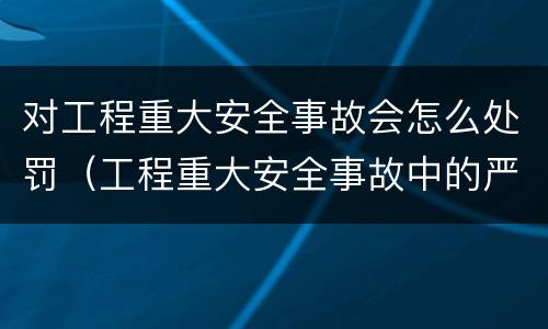 对工程重大安全事故会怎么处罚（工程重大安全事故中的严重后果）