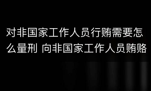 对非国家工作人员行贿需要怎么量刑 向非国家工作人员贿赂量刑