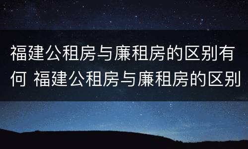 福建公租房与廉租房的区别有何 福建公租房与廉租房的区别有何不同