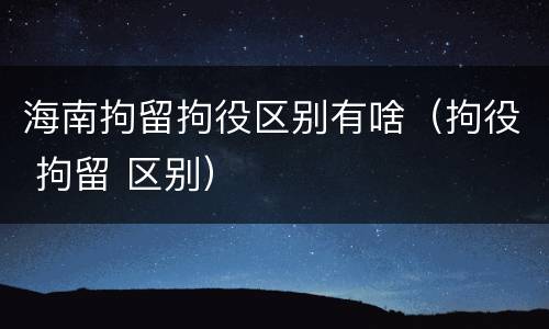 海南拘留拘役区别有啥（拘役 拘留 区别）