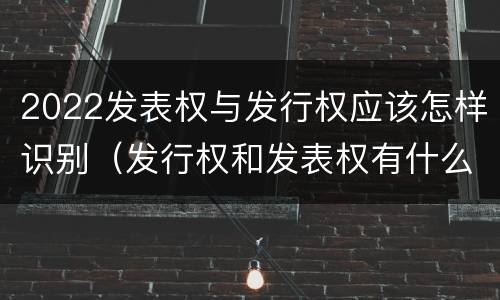 2022发表权与发行权应该怎样识别（发行权和发表权有什么区别）