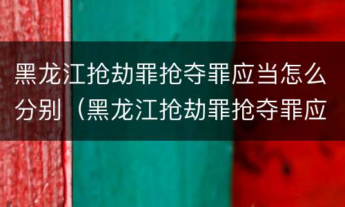黑龙江抢劫罪抢夺罪应当怎么分别（黑龙江抢劫罪抢夺罪应当怎么分别认定）