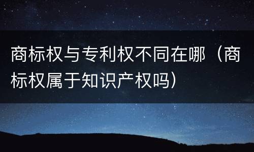 商标权与专利权不同在哪（商标权属于知识产权吗）