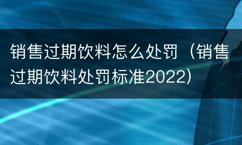 销售过期饮料怎么处罚（销售过期饮料处罚标准2022）