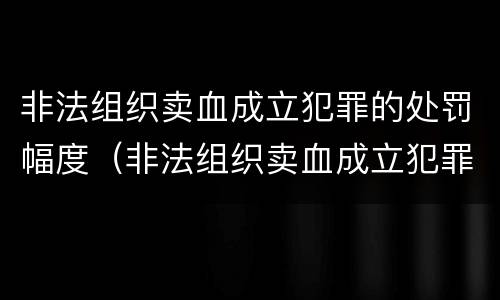 非法组织卖血成立犯罪的处罚幅度（非法组织卖血成立犯罪的处罚幅度是多少）