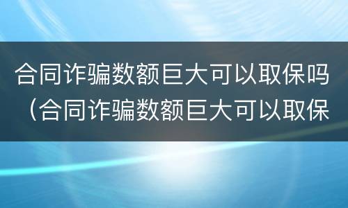 合同诈骗数额巨大可以取保吗（合同诈骗数额巨大可以取保吗知乎）