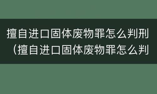 擅自进口固体废物罪怎么判刑（擅自进口固体废物罪怎么判刑的）