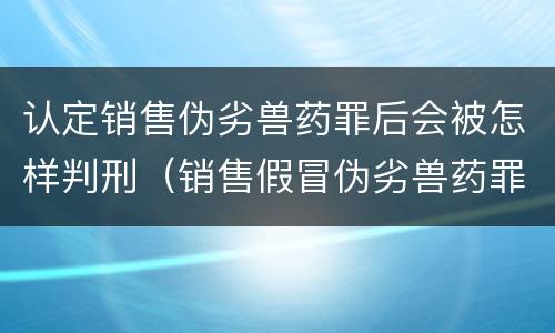 认定销售伪劣兽药罪后会被怎样判刑（销售假冒伪劣兽药罪量刑标准）