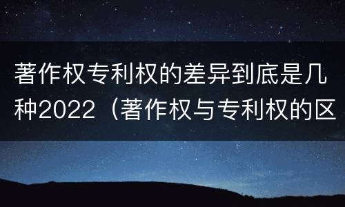 著作权专利权的差异到底是几种2022（著作权与专利权的区别）