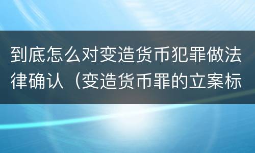 到底怎么对变造货币犯罪做法律确认（变造货币罪的立案标准）