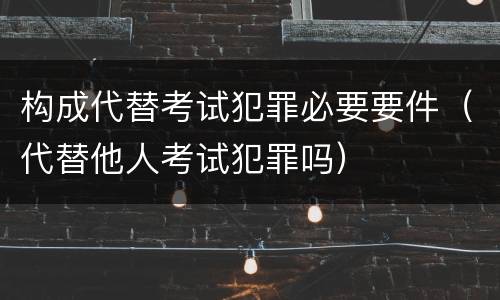 构成代替考试犯罪必要要件（代替他人考试犯罪吗）