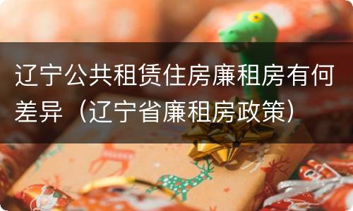 辽宁公共租赁住房廉租房有何差异（辽宁省廉租房政策）