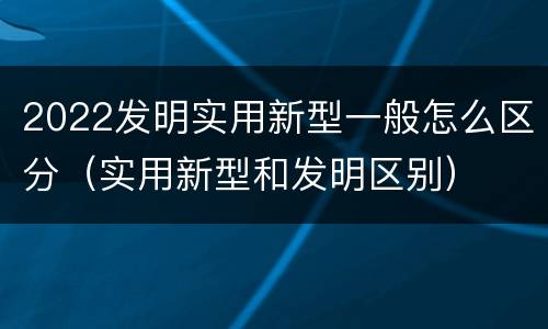 2022发明实用新型一般怎么区分（实用新型和发明区别）