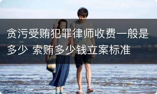 贪污受贿犯罪律师收费一般是多少 索贿多少钱立案标准