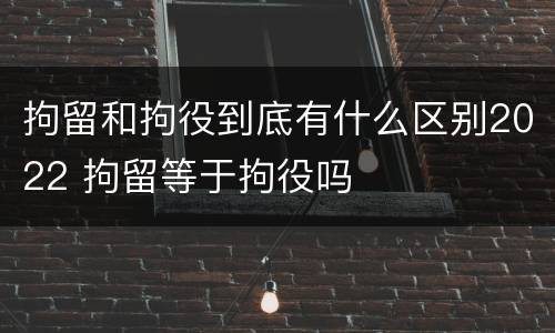 拘留和拘役到底有什么区别2022 拘留等于拘役吗