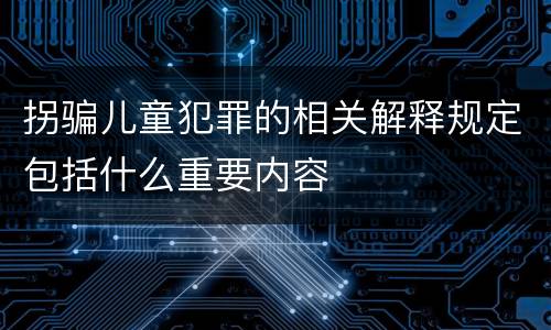 拐骗儿童犯罪的相关解释规定包括什么重要内容