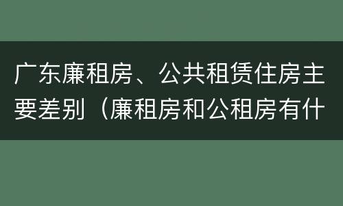 广东廉租房、公共租赁住房主要差别（廉租房和公租房有什么区别广州）