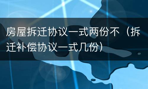 房屋拆迁协议一式两份不（拆迁补偿协议一式几份）