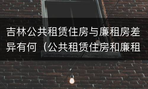 吉林公共租赁住房与廉租房差异有何（公共租赁住房和廉租住房的区别）