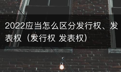 2022应当怎么区分发行权、发表权（发行权 发表权）