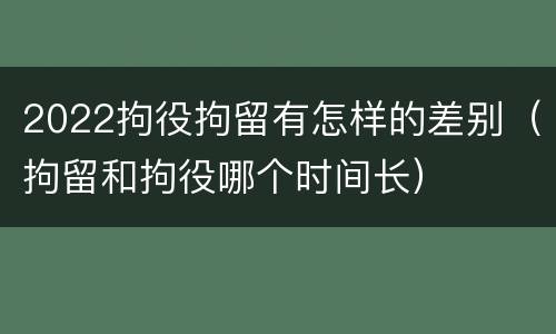 2022拘役拘留有怎样的差别（拘留和拘役哪个时间长）