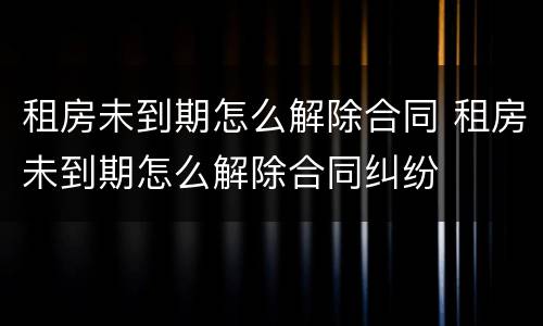 租房未到期怎么解除合同 租房未到期怎么解除合同纠纷