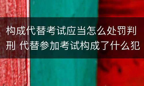 构成代替考试应当怎么处罚判刑 代替参加考试构成了什么犯罪