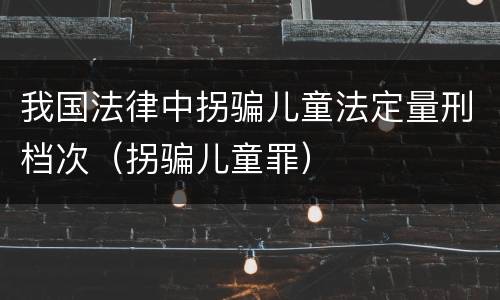 我国法律中拐骗儿童法定量刑档次（拐骗儿童罪）