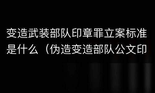 变造武装部队印章罪立案标准是什么（伪造变造部队公文印章）